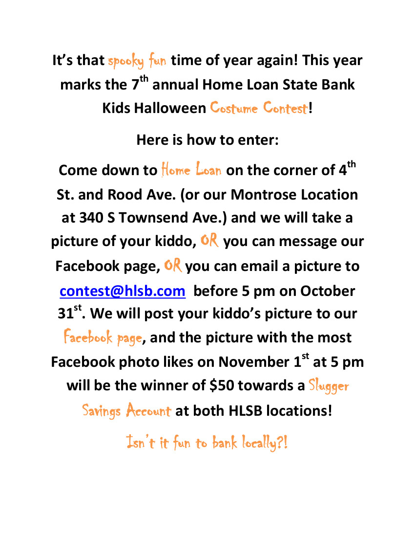 Kids Halloween Costume Contest!
Here is how to enter: 
Come down to Home Loan on the corner of 4th St. and Rood Ave. (or our Montrose Location at 340 S Townsend Ave.) and we will take a picture of your kiddo, OR you can message our Facebook page, OR you can email a picture to contest@hlsb.com  before 5 pm on October 31st. We will post your kiddo’s picture to our Facebook page, and the picture with the most Facebook photo likes on November 1st at 5 pm will be the winner of $50 towards a Slugger Savings Account at both HLSB locations!
Isn’t it fun to bank locally?!
